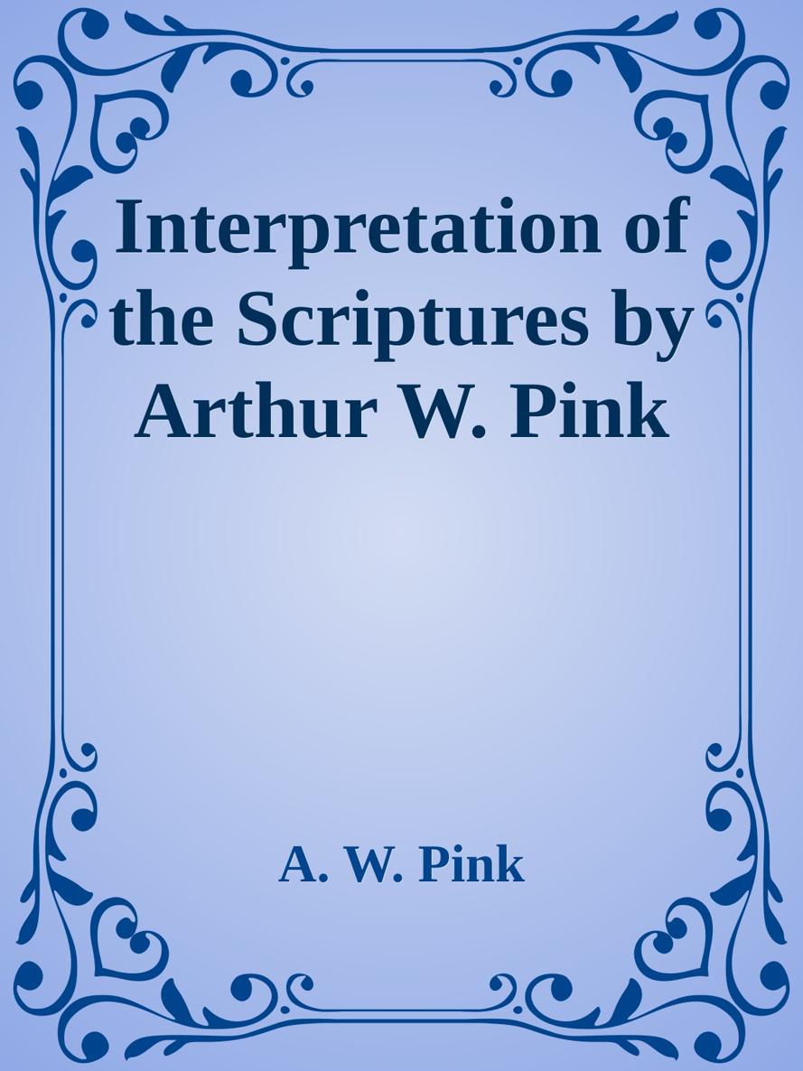 Interpretation of the Scriptures by Arthur W. Pink